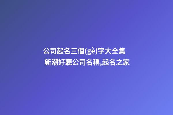 公司起名三個(gè)字大全集 新潮好聽公司名稱,起名之家